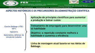 Nome da Disciplina
ASPECTOS HISTÓRICOS E OS PRECURSSORES DA ADMINISTRAÇÃO CIENTÍFICA
Charles Babbage (1792-
1871)
Inglaterra
Matemático, defensor da
divisão do trabalho
Aplicação de princípios científicos para aumentar
a produção e baixar custos
Treinamento de empregado para desenvolver uma
só habilidade
Objetivo: a repetição constante melhora a
habilidade e aumenta a eficiência
Linha de montagem atual baseia-se nas ideias de
Babbage.
 