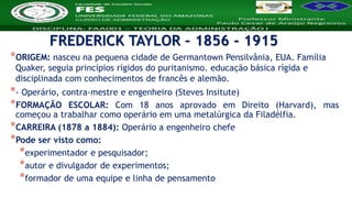 Nome da Disciplina
*ORIGEM: nasceu na pequena cidade de Germantown Pensilvânia, EUA. Família
Quaker, seguia princípios rígidos do puritanismo. educação básica rígida e
disciplinada com conhecimentos de francês e alemão.
*- Operário, contra-mestre e engenheiro (Steves Insitute)
*FORMAÇÃO ESCOLAR: Com 18 anos aprovado em Direito (Harvard), mas
começou a trabalhar como operário em uma metalúrgica da Filadélfia.
*CARREIRA (1878 a 1884): Operário a engenheiro chefe
*Pode ser visto como:
*experimentador e pesquisador;
*autor e divulgador de experimentos;
*formador de uma equipe e linha de pensamento
FREDERICK TAYLOR – 1856 - 1915
 