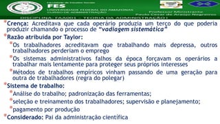 Nome da Disciplina
*Crença: Acreditava que cada operário produzia um terço do que poderia
produzir chamando o processo de “vadiagem sistemática”
*Razão atribuída por Taylor:
*Os trabalhadores acreditavam que trabalhando mais depressa, outros
trabalhadores perderiam o emprego
*Os sistemas administrativos falhos da época forçavam os operários a
trabalhar mais lentamente para proteger seus próprios interesses
*Métodos de trabalhos empíricos vinham passando de uma geração para
outra de trabalhadores (regra do polegar)
*Sistema de trabalho:
*Análise do trabalho; padronização das ferramentas;
*seleção e treinamento dos trabalhadores; supervisão e planejamento;
*pagamento por produção
*Considerado: Pai da administração científica
 