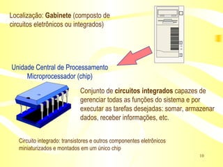 Unidade Central de Processamento Microprocessador (chip) Conjunto de  circuitos integrados  capazes de gerenciar todas as funções do sistema e por executar as tarefas desejadas: somar, armazenar dados, receber informações, etc. Localização:  Gabinete  (composto de circuitos eletrônicos ou integrados) Circuito integrado: transistores e outros componentes eletrônicos miniaturizados e montados em um único chip 