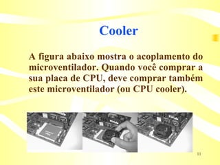 Cooler A figura abaixo mostra o acoplamento do microventilador. Quando você comprar a sua placa de CPU, deve comprar também este microventilador (ou CPU cooler). 