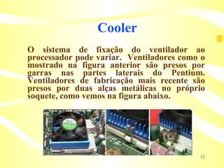 Cooler O sistema de fixação do ventilador ao processador pode variar.  Ventiladores como o mostrado na figura anterior são presos por garras nas partes laterais do Pentium. Ventiladores de fabricação mais recente são presos por duas alças metálicas no próprio soquete, como vemos na figura abaixo. 