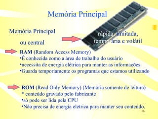 Memória   Principal RAM  (Random Access Memory) É conhecida como a área de trabalho do usuário necessita de energia elétrica para manter as informações Guarda temporiamente os programas que estamos utilizando ROM  (Read Only Memory) (Memória somente de leitura) * conteúdo gravado pelo fabricante só pode ser lida pela CPU Não precisa de energia eletrica para manter seu conteúdo. Memória Principal ou central rápida,  limitada, tempor ária e volátil 