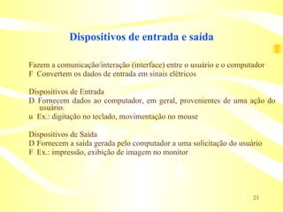 Dispositivos de entrada e saída Fazem a comunicação/interação (interface) entre o usuário e o computador 􀁹  Convertem os dados de entrada em sinais elétricos Dispositivos de Entrada 􀁹  Fornecem dados ao computador, em geral, provenientes de uma ação do usuário. 􀁹  Ex.: digitação no teclado, movimentação no mouse Dispositivos de Saída 􀁹  Fornecem a saída gerada pelo computador a uma solicitação do usuário 􀁹  Ex.: impressão, exibição de imagem no monitor 
