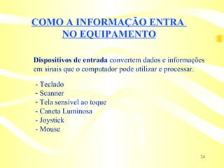 COMO A INFORMAÇÃO ENTRA  NO EQUIPAMENTO Dispositivos de entrada  convertem dados e informações  em sinais que o computador pode utilizar e processar. - Teclado Scanner Tela sensível ao toque - Caneta Luminosa - Joystick - Mouse 