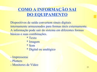 COMO A INFORMAÇÃO SAI DO EQUIPAMENTO Dispositivos de saída convertem sinais digitais  internamente armazenados para formas úteis externamente. A informação pode sair do sistema em diferentes formas  básicas e suas combinações. * Texto  * Imagem  * Som  * Digital ou analógico - Impressoras - Plotters - Monitores de Vídeo 