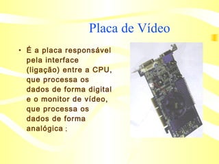 Placa de Vídeo  É a placa responsável pela interface (ligação) entre a CPU, que processa os dados de forma digital e o monitor de vídeo, que processa os dados de forma analógica   ; 