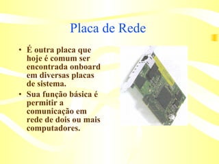 Placa de Rede  É outra placa que hoje é comum ser encontrada onboard em diversas placas de sistema.  Sua função básica é permitir a comunicação em rede de dois ou mais computadores.  