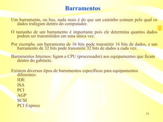 Barramentos Um barramento, ou bus, nada mais é do que um caminho comum pelo qual os dados trafegam dentro do computador. O tamanho de um barramento é importante pois ele determina quantos dados podem ser transmitidos em uma única vez.  Por exemplo, um barramento de 16 bits pode transmitir 16 bits de dados, e um barramento de 32 bits pode transmitir 32 bits de dados a cada vez. Barramentos Internos: ligam a CPU (processador) aos equipamentos que ficam dentro do gabinete. Existem diversos tipos de barramentos específicos para equipamentos diferentes: IDE ISA PCI AGP SCSI PCI Express 