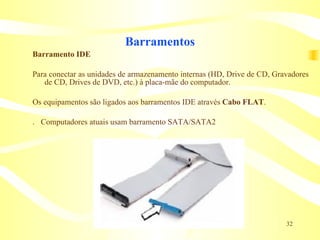 Barramentos Barramento IDE Para conectar as unidades de armazenamento internas (HD, Drive de CD, Gravadores de CD, Drives de DVD, etc.) à placa-mãe do computador. Os equipamentos são ligados aos barramentos IDE através  Cabo FLAT . 􀁼  Computadores atuais usam barramento SATA/SATA2 