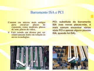 Barramento ISA e PCI Comum em micros mais antigos para encaixar placas de expansão, como modems, placas de som, placas de vídeo, 􀁼  Está caindo em desuso por ser relativamente lento em relação às novas tecnologias. PCI: substituto do barramento ISA (nas novas placas-mãe, é mais comum encontrar vários slots PCI e apenas alguns poucos ISA, quando há ISA). 