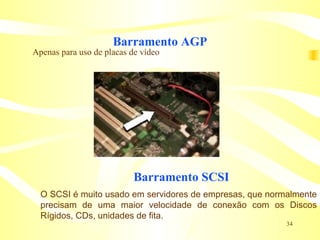 Barramento AGP Apenas para uso de placas de vídeo O SCSI é muito usado em servidores de empresas, que normalmente precisam de uma maior velocidade de conexão com os Discos Rígidos, CDs, unidades de fita. Barramento SCSI 