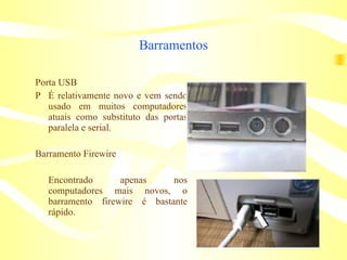 Barramentos Porta USB 􀁼 É relativamente novo e vem sendo usado em muitos computadores atuais como substituto das portas paralela e serial. Barramento Firewire Encontrado apenas nos computadores mais novos, o barramento firewire é bastante rápido. 