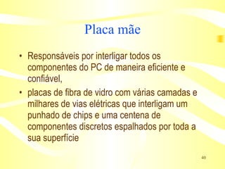 Placa mãe Responsáveis por interligar todos os componentes do PC de maneira eficiente e confiável, placas de fibra de vidro com várias camadas e milhares de vias elétricas que interligam um punhado de chips e uma centena de componentes discretos espalhados por toda a sua superfície  