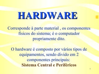HARDWARE Corresponde à parte material , os componentes físicos do sistema; é o computador propriamente dito. O hardware é composto por vários tipos de equipamentos, sendo divido em 2 componentes principais:  Sistema Central e Periféricos 