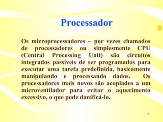 Processador  Os microprocessadores – por vezes chamados de processadores ou simplesmente CPU (Central Processing Unit) são circuitos integrados passíveis de ser programados para executar uma tarefa predefinida, basicamente manipulando e processando dados.  Os processadores mais novos são acoplados a um microventilador para evitar o aquecimento excessivo, o que pode danificá-lo.   