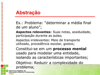 Abstração
Ex.: Problema: “determinar a média final
de um aluno”;
Aspectos relevantes: Suas notas, assiduidade,
participação durante as aulas;
Aspectos irrelevantes: Meio de transporte
utilizado, procedência escolar, gostos;
Constitui-se em um processo mental
usado para modelar uma entidade,
isolando as características importantes;
Objetivo: Reduzir a complexidade do
problema;
 