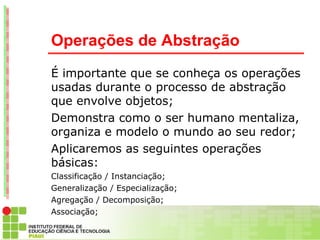 Operações de Abstração
É importante que se conheça os operações
usadas durante o processo de abstração
que envolve objetos;
Demonstra como o ser humano mentaliza,
organiza e modelo o mundo ao seu redor;
Aplicaremos as seguintes operações
básicas:
Classificação / Instanciação;
Generalização / Especialização;
Agregação / Decomposição;
Associação;
 