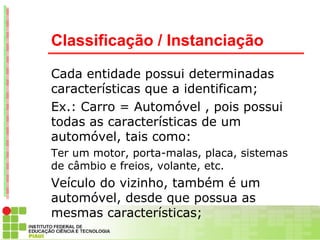Classificação / Instanciação

Cada entidade possui determinadas
características que a identificam;
Ex.: Carro = Automóvel , pois possui
todas as características de um
automóvel, tais como:
Ter um motor, porta-malas, placa, sistemas
de câmbio e freios, volante, etc.
Veículo do vizinho, também é um
automóvel, desde que possua as
mesmas características;
São entidades distintas, porém pertencem a
 