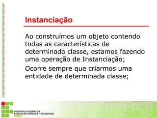 Instanciação

Ao construímos um objeto contendo
todas as características de
determinada classe, estamos fazendo
uma operação de Instanciação;
Ocorre sempre que criarmos uma
entidade de determinada classe;
 
