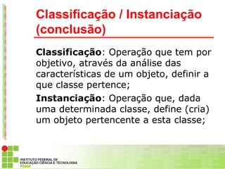 Classificação / Instanciação
(conclusão)
Classificação: Operação que tem por
objetivo, através da análise das
características de um objeto, definir a
que classe pertence;
Instanciação: Operação que, dada
uma determinada classe, define (cria)
um objeto pertencente a esta classe;
 