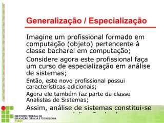 Generalização / Especialização
Imagine um profissional formado em
computação (objeto) pertencente à
classe bacharel em computação;
Considere agora este profissional faça
um curso de especialização em análise
de sistemas;
Então, este novo profissional possui
características adicionais;
Agora ele também faz parte da classe
Analistas de Sistemas;
Assim, análise de sistemas constitui-se
em uma especialização da classe
 