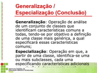 Generalização /
Especialização (Conclusão)
Generalização: Operação de análise
de um conjunto de classes que
identificam características comuns a
todas, tendo-se por objetivo a definição
de uma classe mais genérica, a qual
especificará essas características
comuns;
Especialização: Operação em que, a
partir de uma classe, identifica-se uma
ou mais subclasses, cada uma
especificando características adicionais
em relação à classes mais geral;
 