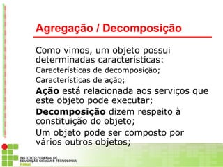 Agregação / Decomposição
Como vimos, um objeto possui
determinadas características:
Características de decomposição;
Características de ação;
Ação está relacionada aos serviços que
este objeto pode executar;
Decomposição dizem respeito à
constituição do objeto;
Um objeto pode ser composto por
vários outros objetos;
 