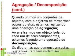 Agregação / Decomposição
(cont.)
Quando unimos um conjuntos de
objetos, com o objetivo de formarmos
outros objetos, estamos realizando
uma operação de agregação;
Ao analisarmos um objeto isolando
cada um de seus componentes,
estamos fazendo uma operação de
decomposição;
Os diagramas que demonstram estas
operações, também podem ser
 