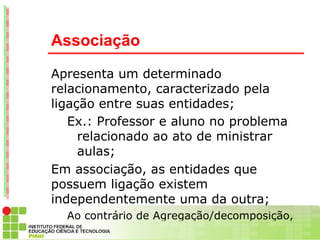 Associação

Apresenta um determinado
relacionamento, caracterizado pela
ligação entre suas entidades;
   Ex.: Professor e aluno no problema
     relacionado ao ato de ministrar
     aulas;
Em associação, as entidades que
possuem ligação existem
independentemente uma da outra;
  Ao contrário de Agregação/decomposição,
 