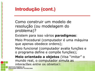 Introdução (cont.)

Como construir um modelo de
resolução (ou modelagem do
problema)?
Existem para isso vários paradigmas:
Meio Procedural (computador é uma máquina
que apenas obedece ordens);
Meio funcional (computador avalia funções e
o programa define e compõe funções);
Meio orientado a objetos (Visa “imitar” o
mundo real, o computador simula as
interações entre os objetos);
 