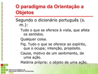 O paradigma da Orientação a
Objetos
Segundo o dicionário português (s.
 m.):
  Tudo o que se oferece à vista, que afeta
    os sentidos.
  Qualquer coisa.
  Fig. Tudo o que se oferece ao espírito,
    que o ocupa; intenção, propósito.
  Causa, motivo de um sentimento, de
    uma ação.
  Matéria própria: o objeto de uma ação.
  Direito. Aquilo sobre o que incide um
 