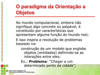 O paradigma da Orientação a
Objetos
No mundo computacional, embora não
signifique algo concreto ou palpável, é
constituído por características que
apresentam alguma função do mundo real;
E isso inspira a resolução de problemas
baseado na:
   construção de um modelo que englobe
     objetos (entidades) definindo-se as
     interações entre eles;
   Ex.: Problema: “Chegar a um
     determinado ponto da cidade”;
      Objetos envolvidos: “Eu” , “ônibus” e
 