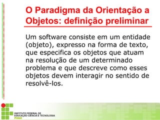 O Paradigma da Orientação a
Objetos: definição preliminar
Um software consiste em um entidade
(objeto), expresso na forma de texto,
que especifica os objetos que atuam
na resolução de um determinado
problema e que descreve como esses
objetos devem interagir no sentido de
resolvê-los.
 