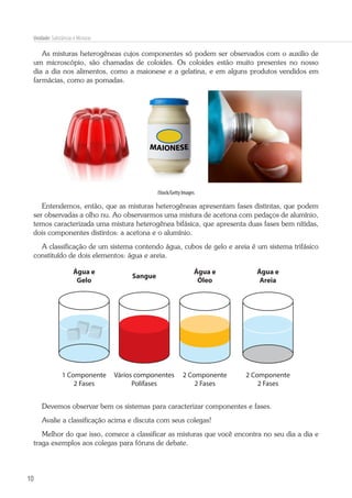 10
Unidade: Substâncias e Misturas
As misturas heterogêneas cujos componentes só podem ser observados com o auxilio de
um microscópio, são chamadas de coloides. Os coloides estão muito presentes no nosso
dia a dia nos alimentos, como a maionese e a gelatina, e em alguns produtos vendidos em
farmácias, como as pomadas.
iStock/Getty Images
Entendemos, então, que as misturas heterogêneas apresentam fases distintas, que podem
ser observadas a olho nu. Ao observarmos uma mistura de acetona com pedaços de alumínio,
temos caracterizada uma mistura heterogênea bifásica, que apresenta duas fases bem nítidas,
dois componentes distintos: a acetona e o alumínio.
A classificação de um sistema contendo água, cubos de gelo e areia é um sistema trifásico
constituído de dois elementos: água e areia.
Água e
Gelo
1 Componente
2 Fases
2 Componente
2 Fases
2 Componente
2 Fases
Vários componentes
Polifases
Água e
Óleo
Água e
Areia
Sangue
Devemos observar bem os sistemas para caracterizar componentes e fases.
Avalie a classificação acima e discuta com seus colegas!
Melhor do que isso, comece a classificar as misturas que você encontra no seu dia a dia e
traga exemplos aos colegas para fóruns de debate.
 