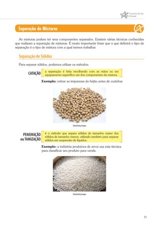 11
Separação de Misturas
As misturas podem ter seus componentes separados. Existem várias técnicas conhecidas
que realizam a separação de misturas. É muito importante frisar que o que definirá o tipo de
separação é o tipo de mistura com a qual iremos trabalhar.
Separação de Sólidos
Para separar sólidos, podemos utilizar os métodos:
CATAÇÃO
a separação é feita recolhendo com as mãos ou um
equipamento específico um dos componentes da mistura.
Exemplo: retirar as impurezas do feijão antes de cozinhar.
iStock/Getty Images
PENEIRAÇÃO
ouTAMIZAÇÃO
é o método que separa sólidos de tamanho maior dos
sólidos de tamanho menor, utilizado também para separar
sólidos em suspensão de líquidos.
Exemplo: a indústria produtora de arroz usa esta técnica
para classificar seu produto para venda.
iStock/Getty Images
 