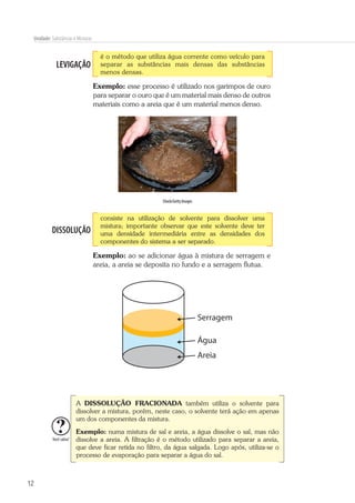 12
Unidade: Substâncias e Misturas
LEVIGAÇÃO
é o método que utiliza água corrente como veículo para
separar as substâncias mais densas das substâncias
menos densas.
Exemplo: esse processo é utilizado nos garimpos de ouro
para separar o ouro que é um material mais denso de outros
materiais como a areia que é um material menos denso.
iStock/Getty Images
DISSOLUÇÃO
consiste na utilização de solvente para dissolver uma
mistura; importante observar que este solvente deve ter
uma densidade intermediária entre as densidades dos
componentes do sistema a ser separado.
Exemplo: ao se adicionar água à mistura de serragem e
areia, a areia se deposita no fundo e a serragem flutua.
Água
Serragem
Areia
Você sabia?
A DISSOLUÇÃO FRACIONADA também utiliza o solvente para
dissolver a mistura, porém, neste caso, o solvente terá ação em apenas
um dos componentes da mistura.
Exemplo: numa mistura de sal e areia, a água dissolve o sal, mas não
dissolve a areia. A filtração é o método utilizado para separar a areia,
que deve ficar retida no filtro, da água salgada. Logo após, utiliza-se o
processo de evaporação para separar a água do sal.
 