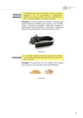13
SEPARAÇÃO
MAGNÉTICA
é utilizada quando temos uma mistura em que um material
magnético é um dos componentes. O equipamento
utilizado para este fim contém um ímã ou eletroímã que
atrai o material magnético e o separa da mistura.
Exemplo: o malte recebido na indústria cervejeira pode
conter pequenas sujidades como pregos, por exemplo;
então, a separação magnética retira este material no
recebimento de matéria-prima, garantindo a segurança
alimentar do produto que será armazenado em silos.
iStock/Getty Images
VENTILAÇÃO
é um método utilizado para separar componentes sólidos
com densidades diferentes pela aplicação de um jato de ar
sobre a mistura.
Exemplo: os produtores de arroz utilizam este método
para separar o arroz da palha antes da distribuição.
iStock/Getty Images
 