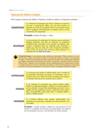 14
Unidade: Substâncias e Misturas
Separação de Sólidos e Líquidos
Para separar misturas de sólidos e líquidos, podemos utilizar os seguintes métodos:
SEDIMENTAÇÃO
é o método de separação que deixa a mistura em repouso
até que o componente sólido, por ser mais pesado, se
deposite no fundo do recipiente. Este é um processo muito
lento e qualquer movimentação no sistema coloca a areia
novamente em suspensão.
Exemplo: mistura de água + areia.
DECANTAÇÃO
é um processo de separação de misturas que contenham
líquidos imiscíveis, que não se misturam. O recipiente
escolhido para o processo, por exemplo, um Becker, que
contem os líquidos deve ser inclinado para derramar o
líquido que fica em cima em outro recipiente escolhido.
Uma forma de tornar este processo mais eficiente é a
utilização de um funil de bromo.
O funil de bromo é uma vidraria muito utilizada em laboratório. Muito parecido com um
funil comum, porém, tem forma de balão e sua abertura superior é menor e uma torneira
em baixo. A mistura dos líquidos imiscíveis pode ser colocada neste equipamento deixando
um béquer posicionado bem abaixo da torneira. O processo consiste em abrir a torneira.
Desta forma, o líquido que ficou embaixo escorre rapidamente para o béquer pela torneira,
e o líquido que ficou em cima, mais leve, fica retido no funil. É importante ter a percepção
de fechar a torneira exatamente no momento em que a passagem do líquido finalizar.
CENTRIFUGAÇÃO
é o processo que acelera a sedimentação com o auxílio de
um aparelho chamado centrífuga. A centrífuga, como o
próprio nome diz, utiliza da força centrífuga para separar
o material mais denso do material menos denso.
FILTRAÇÃO
é um método de separação que separa mistura sólido-
líquido ou sólido-gás quando o sólido se encontra disperso
por um líquido ou gás. Esta metodologia acontece com o
auxílio de uma superfície porosa conhecida como papel-
filtro. O papel-filtro serve para reter o material sólido e
deixar o líquido passar.
EVAPORAÇÃO
é o método utilizado para separar sólido-líquido, ele
dispersa por evaporação o líquido que está misturado com
um sólido.
Exemplo: o sal de cozinha é obtido por este processo. O sal
grosso é o resultado do processo de evaporação nas salinas e
ao ser purificado torna-se o sal refinado ou sal de cozinha.
 