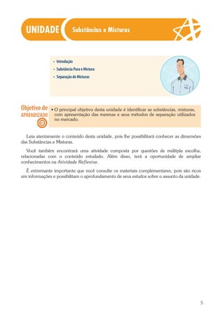 5
•	 Introdução
•	 Substância Pura e Mistura
•	 Separação de Misturas
·· O principal objetivo desta unidade é identificar as substâncias, misturas,
com apresentação das mesmas e seus métodos de separação utilizados
no mercado.
Leia atentamente o conteúdo desta unidade, pois lhe possibilitará conhecer as dimensões
das Substâncias e Misturas.
Você também encontrará uma atividade composta por questões de múltipla escolha,
relacionadas com o conteúdo estudado. Além disso, terá a oportunidade de ampliar
conhecimentos na Atividade Reflexiva.
É extremante importante que você consulte os materiais complementares, pois são ricos
em informações e possibilitam o aprofundamento de seus estudos sobre o assunto da unidade.
Substâncias e Misturas
 