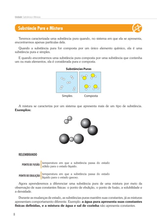 8
Unidade: Substâncias e Misturas
Substância Pura e Mistura
Teremos caracterizada uma substância pura quando, no sistema em que ela se apresenta,
encontrarmos apenas partículas dela.
Quando a substância pura for composta por um único elemento químico, ela é uma
substância pura e simples.
E quando encontrarmos uma substância pura composta por uma substância que contenha
um ou mais elementos, ela é considerada pura e composta.
Substâncias Puras
CompostaSimples
A mistura se caracteriza por um sistema que apresenta mais de um tipo de substância.
Exemplos:
RELEMBRANDO
PONTO DE FUSÃO:
temperatura em que a substância passa do estado
sólido para o estado líquido.
PONTO DE EBULIÇÃO:
temperatura em que a substância passa do estado
líquido para o estado gasoso.
Agora aprenderemos a diferenciar uma substância pura de uma mistura por meio da
observação de suas constantes físicas: o ponto de ebulição, o ponto de fusão, a solubilidade e
a densidade.
Durante as mudanças de estado, as substâncias puras mantêm suas constantes, já as misturas
apresentam comportamento diferente. Exemplo: a água pura apresenta suas constantes
físicas definidas, e a mistura de água e sal de cozinha não apresenta constantes.
 
