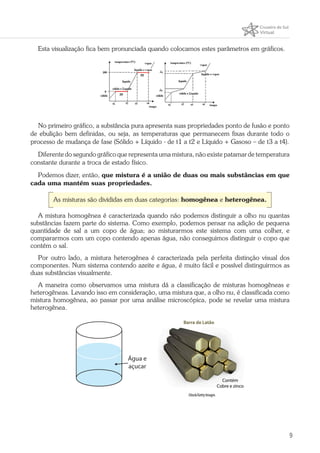 9
Esta visualização fica bem pronunciada quando colocamos estes parâmetros em gráficos.
No primeiro gráfico, a substância pura apresenta suas propriedades ponto de fusão e ponto
de ebulição bem definidas, ou seja, as temperaturas que permanecem fixas durante todo o
processo de mudança de fase (Sólido + Líquido - de t1 a t2 e Líquido + Gasoso – de t3 a t4).
Diferente do segundo gráfico que representa uma mistura, não existe patamar de temperatura
constante durante a troca de estado físico.
Podemos dizer, então, que mistura é a união de duas ou mais substâncias em que
cada uma mantém suas propriedades.
As misturas são divididas em duas categorias: homogênea e heterogênea.
A mistura homogênea é caracterizada quando não podemos distinguir a olho nu quantas
substâncias fazem parte do sistema. Como exemplo, podemos pensar na adição de pequena
quantidade de sal a um copo de água; ao misturarmos este sistema com uma colher, e
compararmos com um copo contendo apenas água, não conseguimos distinguir o copo que
contém o sal.
Por outro lado, a mistura heterogênea é caracterizada pela perfeita distinção visual dos
componentes. Num sistema contendo azeite e água, é muito fácil e possível distinguirmos as
duas substâncias visualmente.
A maneira como observamos uma mistura dá a classificação de misturas homogêneas e
heterogêneas. Levando isso em consideração, uma mistura que, a olho nu, é classificada como
mistura homogênea, ao passar por uma análise microscópica, pode se revelar uma mistura
heterogênea.
Água e
açucar
iStock/Getty Images
 