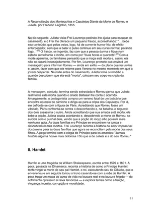 A Reconciliação dos Montecchios e Capuletos Diante da Morte de Romeu e
Julieta, por Frederic Leighton, 1855.



No dia seguinte, Julieta visita Frei Lourenço pedindo-lhe ajuda para escapar do
casamento, e o Frei lhe oferece um pequeno frasco, aconselhando: … bebe
seu conteúdo, que pelas veias, logo, há de correr-te humor frio, de efeito
entorpecedor, sem que a bater o pulso continue em seu curso normal, parando
logo…[5] O frasco, se ingerido, faz com que a pessoa durma e fique num
estado semelhante a morte, em coma por duas horas e quarenta.[6] Com a
morte aparente, os familiares pensarão que a moça está morta e, assim, ela
não se casará indesejadamente. Por fim, Lourenço promete que enviará um
mensageiro para informar Romeu — ainda em exílio — do plano que irá uni-los
e, assim, fazer com que ele retorne para Verona no mesmo momento em que a
jovem despertar. Na noite antes do casamento, Julieta toma o remédio e,
quando descobrem que ela está morta, colocam seu corpo na cripta da
família.



A mensagem, contudo, termina sendo extraviada e Romeu pensa que Julieta
realmente está morta quando o criado Baltasar lhe conta o ocorrido.
Amargamente, o protagonista compra um veneno fatal de um boticário que
encontra no meio do caminho e dirige-se para a cripta dos Capuletos. Por lá,
ele defronta-se com a figura de Páris. Acreditando que Romeu fosse um
vândalo, Páris confronta-se contra o desconhecido e, na batalha, o segundo
dos dois assassina o outro. Ainda acreditando que sua amada está morta, ele
bebe a poção. Julieta acaba acordando e, descobrindo a morte de Romeu, se
suicida com o punhal dele, vendo que a poção do moço não possuía mais
nenhuma gota. As duas famílias e o Príncipe se encontram na tumba e
descobrem os três mortos. Frei Lourenço reconta a história do amor impossível
dos jovens para as duas famílias que agora se reconciliam pela morte dos seus
filhos. A peça termina com a elegia do Príncipe para os amantes: Jamais
história alguma houve mais dolorosa / Do que a de Julieta e a do seu Romeu.



8. Hamlet


Hamlet é uma tragédia de William Shakespeare, escrita entre 1599 e 1601. A
peça, passada na Dinamarca, reconta a história de como o Príncipe Hamlet
tenta vingar a morte de seu pai Hamlet, o rei, executando seu tio Cláudio, que o
envenenou e em seguida tomou o trono casando-se com a mãe de Hamlet. A
peça traça um mapa do curso de vida na loucura real e na loucura fingida — do
sofrimento opressivo à raiva fervorosa — e explora temas como a traição,
vingança, incesto, corrupção e moralidade.



                                                                             11
 