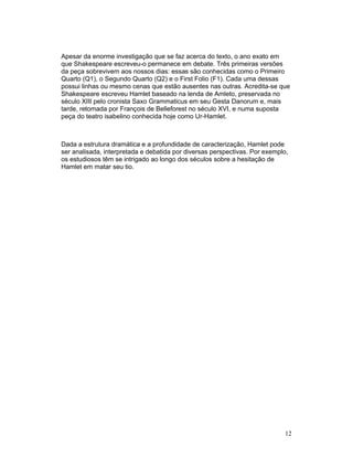 Apesar da enorme investigação que se faz acerca do texto, o ano exato em
que Shakespeare escreveu-o permanece em debate. Três primeiras versões
da peça sobrevivem aos nossos dias: essas são conhecidas como o Primeiro
Quarto (Q1), o Segundo Quarto (Q2) e o First Folio (F1). Cada uma dessas
possui linhas ou mesmo cenas que estão ausentes nas outras. Acredita-se que
Shakespeare escreveu Hamlet baseado na lenda de Amleto, preservada no
século XIII pelo cronista Saxo Grammaticus em seu Gesta Danorum e, mais
tarde, retomada por François de Belleforest no século XVI, e numa suposta
peça do teatro isabelino conhecida hoje como Ur-Hamlet.



Dada a estrutura dramática e a profundidade de caracterização, Hamlet pode
ser analisada, interpretada e debatida por diversas perspectivas. Por exemplo,
os estudiosos têm se intrigado ao longo dos séculos sobre a hesitação de
Hamlet em matar seu tio.




                                                                             12
 