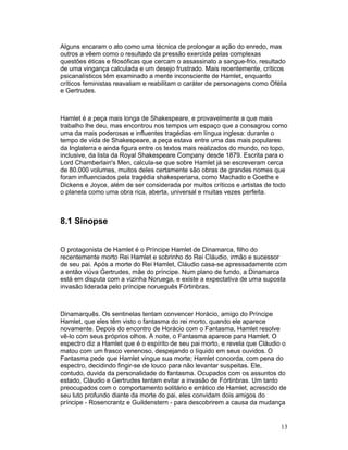 Alguns encaram o ato como uma técnica de prolongar a ação do enredo, mas
outros a vêem como o resultado da pressão exercida pelas complexas
questões éticas e filosóficas que cercam o assassinato a sangue-frio, resultado
de uma vingança calculada e um desejo frustrado. Mais recentemente, críticos
psicanalísticos têm examinado a mente inconsciente de Hamlet, enquanto
críticos feministas reavaliam e reabilitam o caráter de personagens como Ofélia
e Gertrudes.



Hamlet é a peça mais longa de Shakespeare, e provavelmente a que mais
trabalho lhe deu, mas encontrou nos tempos um espaço que a consagrou como
uma da mais poderosas e influentes tragédias em língua inglesa: durante o
tempo de vida de Shakespeare, a peça estava entre uma das mais populares
da Inglaterra e ainda figura entre os textos mais realizados do mundo, no topo,
inclusive, da lista da Royal Shakespeare Company desde 1879. Escrita para o
Lord Chamberlain's Men, calcula-se que sobre Hamlet já se escreveram cerca
de 80.000 volumes, muitos deles certamente são obras de grandes nomes que
foram influenciados pela tragédia shakesperiana, como Machado e Goethe e
Dickens e Joyce, além de ser considerada por muitos críticos e artistas de todo
o planeta como uma obra rica, aberta, universal e muitas vezes perfeita.



8.1 Sinopse


O protagonista de Hamlet é o Príncipe Hamlet de Dinamarca, filho do
recentemente morto Rei Hamlet e sobrinho do Rei Cláudio, irmão e sucessor
de seu pai. Após a morte do Rei Hamlet, Cláudio casa-se apressadamente com
a então viúva Gertrudes, mãe do príncipe. Num plano de fundo, a Dinamarca
está em disputa com a vizinha Noruega, e existe a expectativa de uma suposta
invasão liderada pelo príncipe norueguês Fórtinbras.



Dinamarquês. Os sentinelas tentam convencer Horácio, amigo do Príncipe
Hamlet, que eles têm visto o fantasma do rei morto, quando ele aparece
novamente. Depois do encontro de Horácio com o Fantasma, Hamlet resolve
vê-lo com seus próprios olhos. À noite, o Fantasma aparece para Hamlet. O
espectro diz a Hamlet que é o espírito de seu pai morto, e revela que Cláudio o
matou com um frasco venenoso, despejando o líquido em seus ouvidos. O
Fantasma pede que Hamlet vingue sua morte; Hamlet concorda, com pena do
espectro, decidindo fingir-se de louco para não levantar suspeitas. Ele,
contudo, duvida da personalidade do fantasma. Ocupados com os assuntos do
estado, Cláudio e Gertrudes tentam evitar a invasão de Fórtinbras. Um tanto
preocupados com o comportamento solitário e errático de Hamlet, acrescido de
seu luto profundo diante da morte do pai, eles convidam dois amigos do
príncipe - Rosencrantz e Guildenstern - para descobrirem a causa da mudança


                                                                             13
 