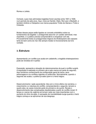 Romeu e Julieta.



Contudo, suas mais admiradas tragédias foram escritas entre 1601 e 1608,
num período de sete anos. Aqui, inclui-se Hamlet, Otelo, Rei Lear e Macbeth, e
também Antônio e Cleópatra e as menos populares Timão de Atenas e Tróilo e
Créssida.



Muitas dessas peças estão ligadas ao conceito aristotélico sobre os
fundamentos da tragédia: o protagonista deve ter um caráter admirável, mas
imperfeito, e o público precisa compreendê-lo e simpatizar com ele.
Provavelmente todos os protagonistas trágicos de Shakespeare são capazes
tanto do bem como do mal. Ele sempre insiste no funcionamento da livre
vontade.



3. Estrutura


Apresentando um conflito que acaba em catástrofe, a tragédia shakespeariana
pode ser dividida em 4 partes:



Exposição: apresenta a situação de relacionamentos da qual o conflito surgirá.
A exposição é realizada no primeiro ato e pelo menos em parte do segundo.
Aqui tomamos conhecimento da configuração geral da trama, seus
personagens e os conflitos vigentes ou potenciais. Normalmente, quando o
segundo ato acaba, o público já sabe quem é o herói trágico.



Desenvolvimento / ação ascendente: lida com o início efetivo da narrativa, o
crescimento e a natureza do conflito, compreendendo o segundo, terceiro e
quarto atos, às vezes incluindo parte do primeiro e do quinto. Revela o
desenvolvimento das complicações desdobradas a partir do conflito inicial. O
tempo e o senso de urgência se tornam cada vez mais importantes com o
aumento do ritmo da ação. A sensação de inevitabilidade surge quando o herói
trágico começa a se aproximar de sua desgraça.




                                                                                 6
 