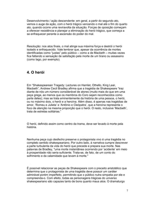 Desenvolvimento / ação descendente: em geral, a partir do segundo ato,
vemos o auge da ação, com o herói trágico vencendo o mal até o fim do quarto
ato, quando ocorre uma reviravolta da situação. Forças de oposição começam
a oferecer resistência e planejar a eliminação do herói trágico, que começa a
se enfraquecer perante a ascensão do poder do mal.



Resolução: nos atos finais, o mal atinge sua máxima força e destrói o herói
isolado e enfraquecido. Vale lembrar que, apesar da ocorrência de mortes
identificadas como “justas” pelo público – como a de Macbeth – muitas vezes
fica faltando a sensação de satisfação pela morte de um tirano ou assassino
(como Iago, por exemplo).



4. O herói


Em “Shakespearean Tragedy: Lectures on Hamlet, Othello, King Lear,
Macbeth”, Andrew Cecil Bradley afirma que a tragédia de Shakespeare “traz
diante de nós um número considerável de atores (muito mais do que em uma
peça grega, ao menos que os membros do Coro sejam reconhecidos como
parte deles); mas se trata eminentemente da história de uma pessoa, o herói,
ou no máximo dois, o herói e a heroína. Além disso, é apenas nas tragédias de
amor, ‘Romeu e Julieta’ e ‘Antônio e Cleópatra’, que a heroína representa o
foco de atenção na mesma proporção que o herói. O resto, inclusive ‘Macbeth’,
trata de estrelas solitárias.”



O herói, definido assim como centro da trama, deve ser levado à morte pela
história.



Nenhuma peça cujo desfecho preserve o protagonista vivo é uma tragédia no
completo sentido shakespeariano. Por outro lado, à narrativa cumpre descrever
a parte turbulenta da vida do herói que precede e prepara sua morte. Nas
palavras de Bradley, uma morte instantânea ocorrendo por ‘acidente’ em meio
à prosperidade não seria suficiente. Trata-se, de fato, de um conto do
sofrimento e da calamidade que levam à morte.



É possível relacionar as peças de Shakespeare com o preceito aristotélico que
determina que o protagonista de uma tragédia deve possuir um caráter
admirável porém imperfeito, permitindo que o público nutra simpatia por ele e
compreenda-o. Com efeito, todas as personagens trágicas do universo
shakespeariano são capazes tanto de bons quanto maus atos. O dramaturgo


                                                                              7
 