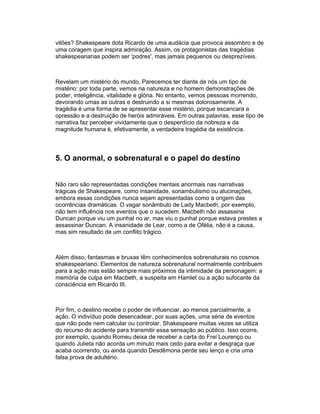 vilões? Shakespeare dota Ricardo de uma audácia que provoca assombro e de
uma coragem que inspira admiração. Assim, os protagonistas das tragédias
shakespearianas podem ser 'podres', mas jamais pequenos ou desprezíveis.



Revelam um mistério do mundo. Parecemos ter diante de nós um tipo de
mistério: por toda parte, vemos na natureza e no homem demonstrações de
poder, inteligência, vitalidade e glória. No entanto, vemos pessoas morrendo,
devorando umas as outras e destruindo a si mesmas dolorosamente. A
tragédia é uma forma de se apresentar esse mistério, porque escancara a
opressão e a destruição de heróis admiráveis. Em outras palavras, esse tipo de
narrativa faz perceber vividamente que o desperdício da nobreza e da
magnitude humana é, efetivamente, a verdadeira tragédia da existência.



5. O anormal, o sobrenatural e o papel do destino


Não raro são representadas condições mentais anormais nas narrativas
trágicas de Shakespeare, como insanidade, sonambulismo ou alucinações,
embora essas condições nunca sejam apresentadas como a origem das
ocorrências dramáticas. O vagar sonâmbulo de Lady Macbeth, por exemplo,
não tem influência nos eventos que o sucedem. Macbeth não assassina
Duncan porque viu um punhal no ar, mas viu o punhal porque estava prestes a
assassinar Duncan. A insanidade de Lear, como a de Ofélia, não é a causa,
mas sim resultado de um conflito trágico.



Além disso, fantasmas e bruxas têm conhecimentos sobrenaturais no cosmos
shakespeariano. Elementos de natureza sobrenatural normalmente contribuem
para a ação mas estão sempre mais próximos da intimidade da personagem: a
memória de culpa em Macbeth, a suspeita em Hamlet ou a ação sufocante da
consciência em Ricardo III.



Por fim, o destino recebe o poder de influenciar, ao menos parcialmente, a
ação. O indivíduo pode desencadear, por suas ações, uma série de eventos
que não pode nem calcular ou controlar. Shakespeare muitas vezes se utiliza
do recurso do acidente para transmitir essa sensação ao público. Isso ocorre,
por exemplo, quando Romeu deixa de receber a carta do Frei Lourenço ou
quando Julieta não acorda um minuto mais cedo para evitar a desgraça que
acaba ocorrendo, ou ainda quando Desdêmona perde seu lenço e cria uma
falsa prova de adultério.
 