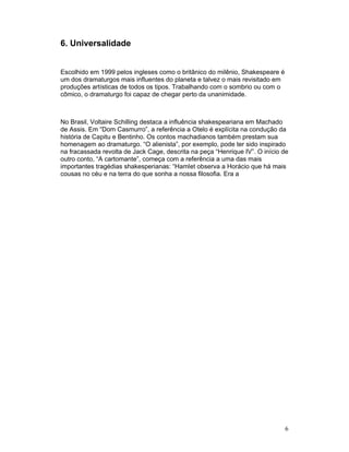 6. Universalidade


Escolhido em 1999 pelos ingleses como o britânico do milênio, Shakespeare é
um dos dramaturgos mais influentes do planeta e talvez o mais revisitado em
produções artísticas de todos os tipos. Trabalhando com o sombrio ou com o
cômico, o dramaturgo foi capaz de chegar perto da unanimidade.



No Brasil, Voltaire Schilling destaca a influência shakespeariana em Machado
de Assis. Em “Dom Casmurro”, a referência a Otelo é explícita na condução da
história de Capitu e Bentinho. Os contos machadianos também prestam sua
homenagem ao dramaturgo. “O alienista”, por exemplo, pode ter sido inspirado
na fracassada revolta de Jack Cage, descrita na peça “Henrique IV”. O início de
outro conto, “A cartomante”, começa com a referência a uma das mais
importantes tragédias shakesperianas: “Hamlet observa a Horácio que há mais
cousas no céu e na terra do que sonha a nossa filosofia. Era a




                                                                              6
 