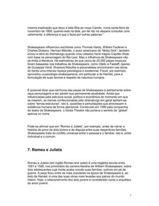 mesma explicação que dava a bela Rita ao moço Camilo, numa sexta-feira de
novembro de 1869, quando este ria dela, por ter ido na véspera consultar uma
cartomante; a diferença é que o fazia por outras palavras.”



Shakespeare influenciou escritores como Thomas Hardy, William Faulkner e
Charles Dickens. Herman Melville, o autor americano de “Moby Dick”, também
ecoou a obra do dramaturgo quando criou clássico herói trágico Capitão Ahab
com base na personagem do Rei Lear. Mas a influência de Shakespeare não
se limita à literatura. Há estimativas de que cerca de 20 000 peças musicais
foram baseadas nos trabalhos de Shakespeare, como Otello e Falstaff, óperas
de Guiseppe Verdi. Diversos filósofos e psicanalistas encontraram nas obras
do bardo uma imensa riqueza psicológica e existencial. Freud, por exemplo,
aproveitou a psicologia shakesperiana, em particular a de Hamlet, para a
formulação de suas teorias a respeito da natureza humana.



É possível dizer que nenhuma das peças de Shakespeare é estritamente sobre
seus personagens e daí advém sua permanente atualidade. Ainda que
influenciadas pela estrutura social, política e econômica do momento em que
se inserem, as tramas confeccionadas pelo dramaturgo em geral apóiam-se
sobre “temas-estruturas”, isto é, questões e perturbações que atravessam a
existência humana de forma atemporal. Construído em 1599 pela companhia
de teatro de Shakespeare, o Globe Theatre não portava o sentido de “global”
apenas no nome.



Pode-se afirmar que em “Romeu e Julieta”, por exemplo, antes de narrar a
história de amor de dois jovens e da disputa entre suas respectivas famílias,
Shakespeare trata do conflito universal entre o pessoal e o familiar, isto é, entre
individual e o comum.



7. Romeu e Julieta


Romeu e Julieta (em inglês Romeo and Juliet) é uma tragédia escrita entre
1591 e 1595, nos primórdios da carreira literária de William Shakespeare, sobre
dois adolescentes cuja morte acaba unindo suas famílias, outrora em pé de
guerra. A peça ficou entre as mais populares na época de Shakespeare e, ao
lado de Hamlet, é uma das suas obras mais levadas aos palcos do mundo
inteiro. Hoje, o relacionamento dos dois jovens é considerado como o arquétipo
do amor juvenil.



                                                                                 7
 